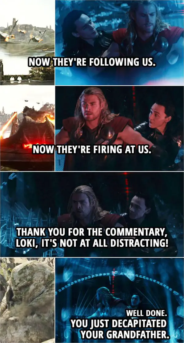 Quote from Thor: The Dark World (2013) | Loki: Now they're following us. Now they're firing at us. Thor: Yeah, thank you for the commentary, Loki, it's not at all distracting! Loki: Well done. You just decapitated your grandfather.