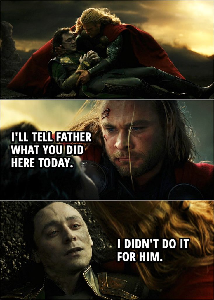 Quote from Thor: The Dark World (2013) | (Loki gets stabbed saving Thor...) Thor: Oh, you fool, you didn't listen. Loki: I know... I'm a fool, I'm a fool. Thor: Stay with me, okay? Loki: I'm sorry. I'm sorry. I'm sorry. Thor: Shh... It's okay. It's all right. I'll tell Father what you did here today. Loki: I didn't do it for him. (Loki dies...)