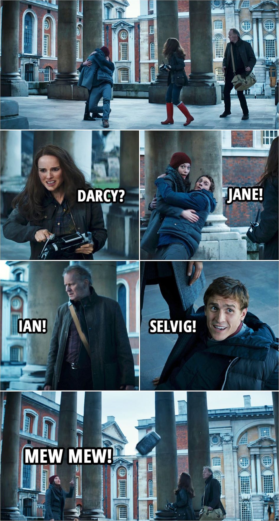 Quote from Thor: The Dark World (2013) | Ian Boothby: Are you all right? Darcy Lewis: You saved my life. Ian Boothby: Yeah. I guess I did. (Jane makes Darcy and Ian appear in front of her and they're kissing...) Jane Foster: Darcy? Darcy Lewis: Jane! Erik Selvig: Ian! Ian Boothby: Selvig! (Mjolnir flies around them...) Darcy Lewis: Mew mew!
