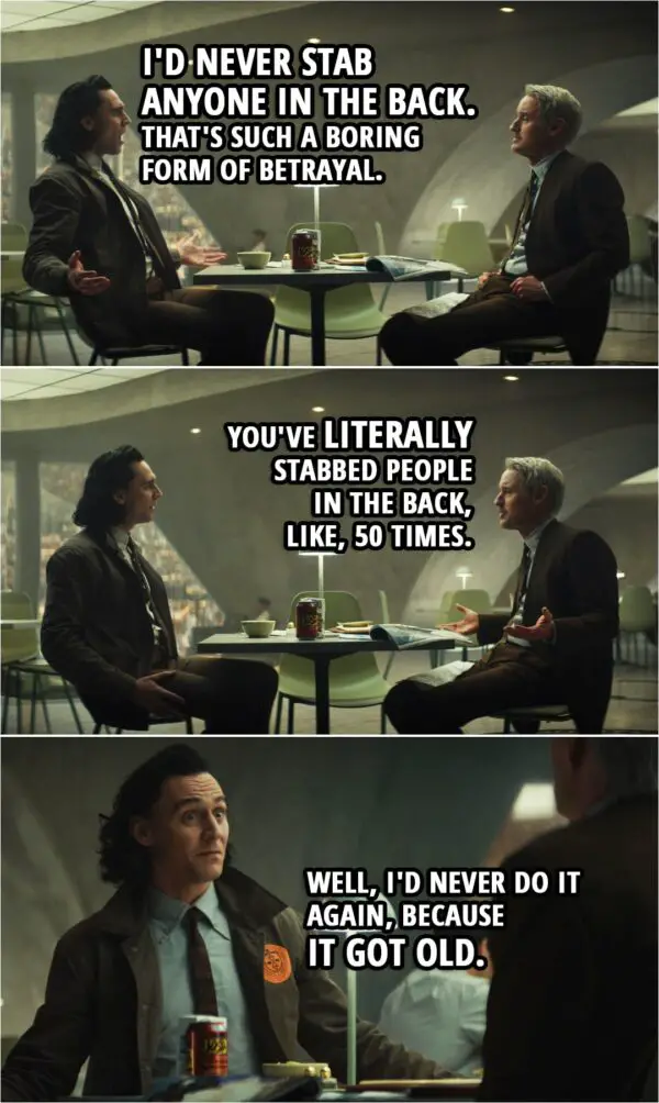 Quote from Loki 1x02 | Loki: I'd never stab anyone in the back. That's such a boring form of betrayal. Mobius: Loki, I've studied almost every moment of your entire life. You've literally stabbed people in the back, like, 50 times. Loki: Well, I'd never do it again, because it got old.