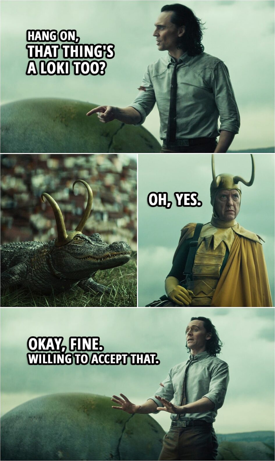 Quote from Loki 1x05 | Classic Loki: We're in a shark tank. Alioth is the shark. (Alligator Loki growls) Oh, there's no such thing as an alligator tank. Besides, it's a better metaphor. He's overly sensitive like the rest of us. Loki: Hang on, that thing's a Loki too? Classic Loki: Oh, yes. Loki: Okay, fine. Willing to accept that.