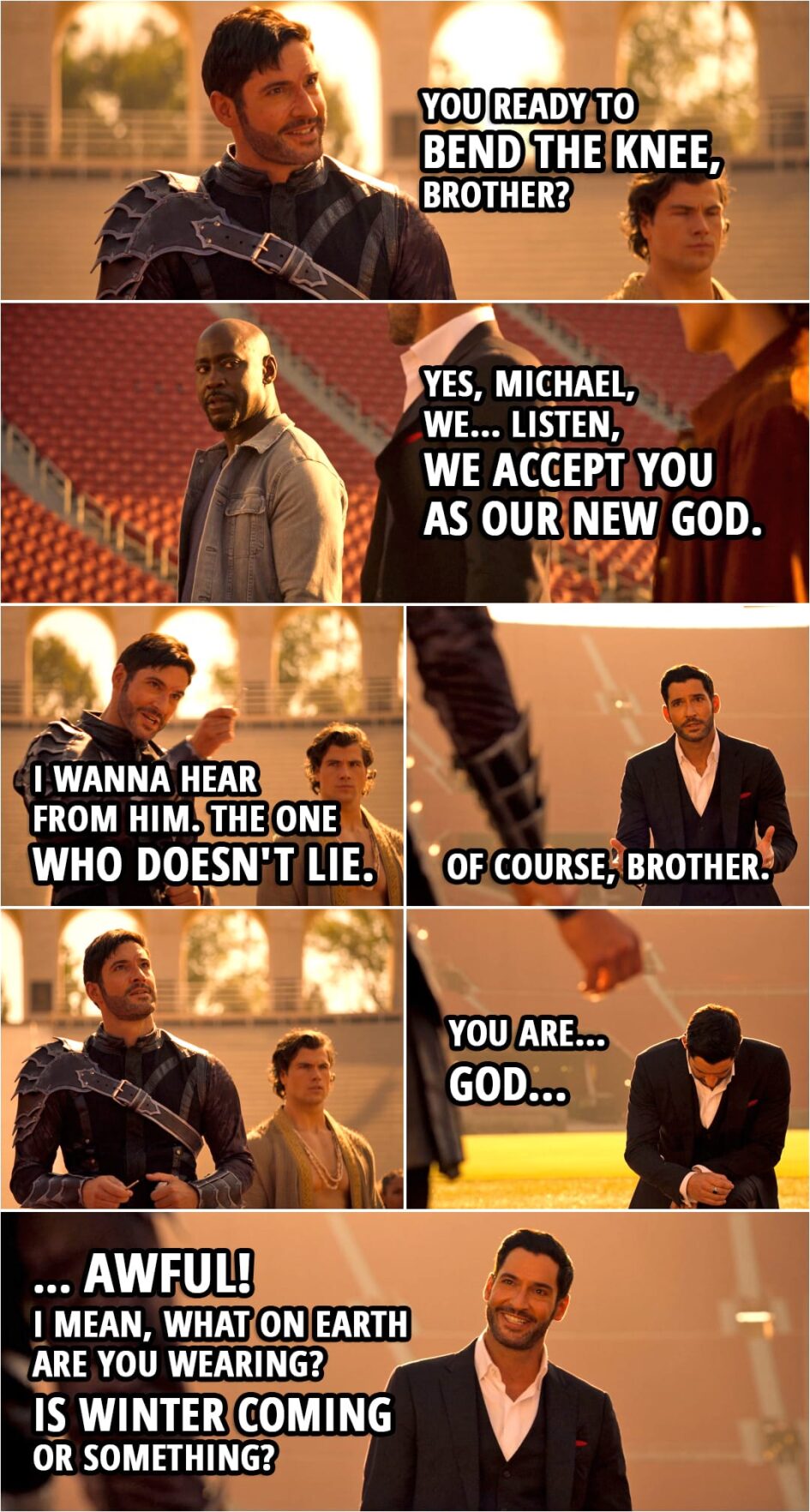 Quote from Lucifer 5x16 | Michael: You ready to bend the knee, brother? Amenadiel: Yes, Michael, we... Listen, we accept you as our new God. Michael: Do you? I wanna hear from him. (points to Lucifer) The one who doesn't lie. Lucifer Morningstar: Of course, brother. You are... God... awful! I mean, what on Earth are you wearing? Is winter coming or something?
