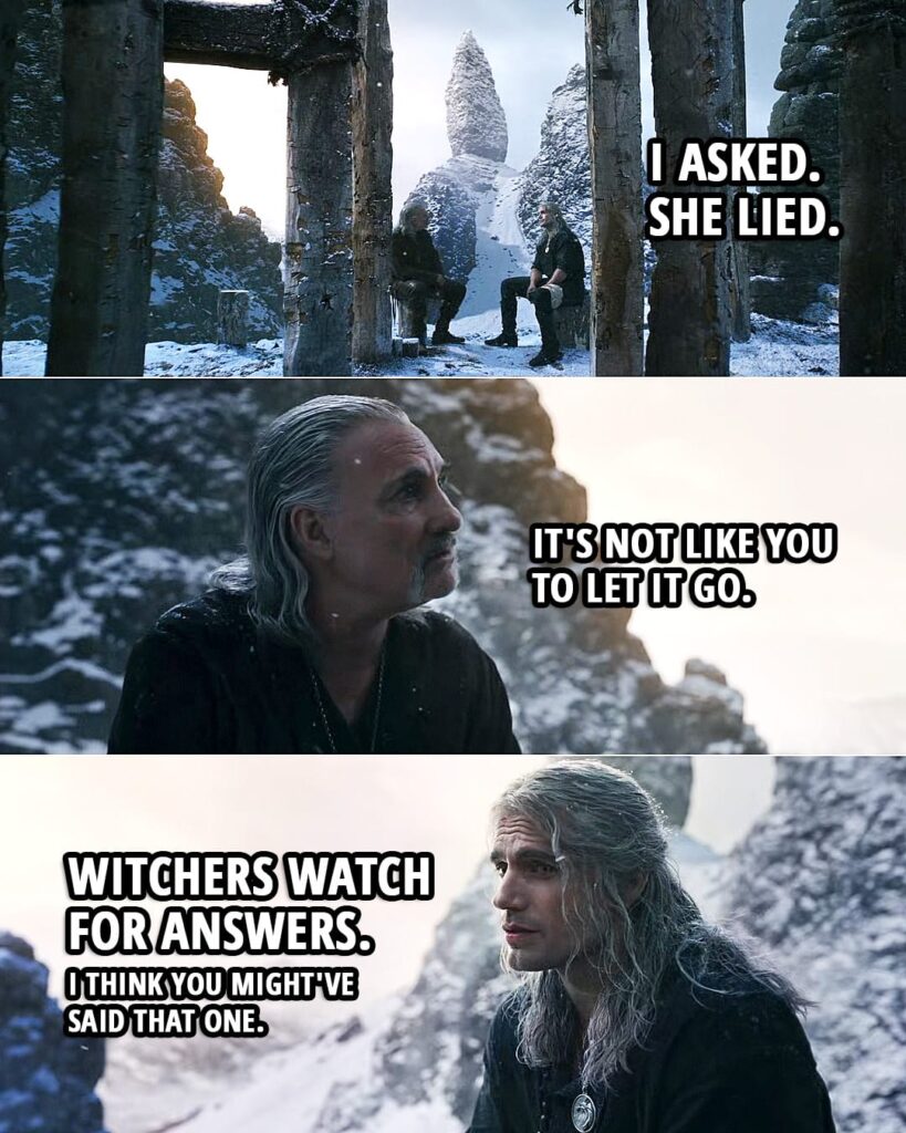 Quote from The Witcher 2x02 | Geralt (about Ciri): I asked. She lied. Vesemir: Hmm. It's not like you to let it go. Geralt: Witchers watch for answers. I think you might've said that one. Vesemir: Oh, what was I thinking?