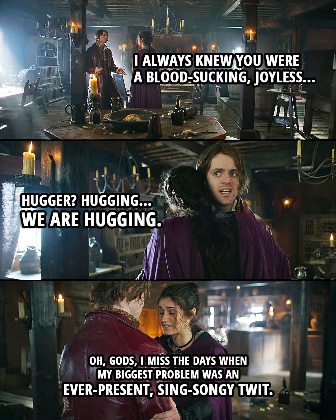Quote from The Witcher 2x04 | Jaskier: I always knew you were a blood-sucking, joyless... Hugger? Hugging. We are hugging. Yennefer: Oh, gods, I miss the days when my biggest problem was an ever-present, sing-songy twit.