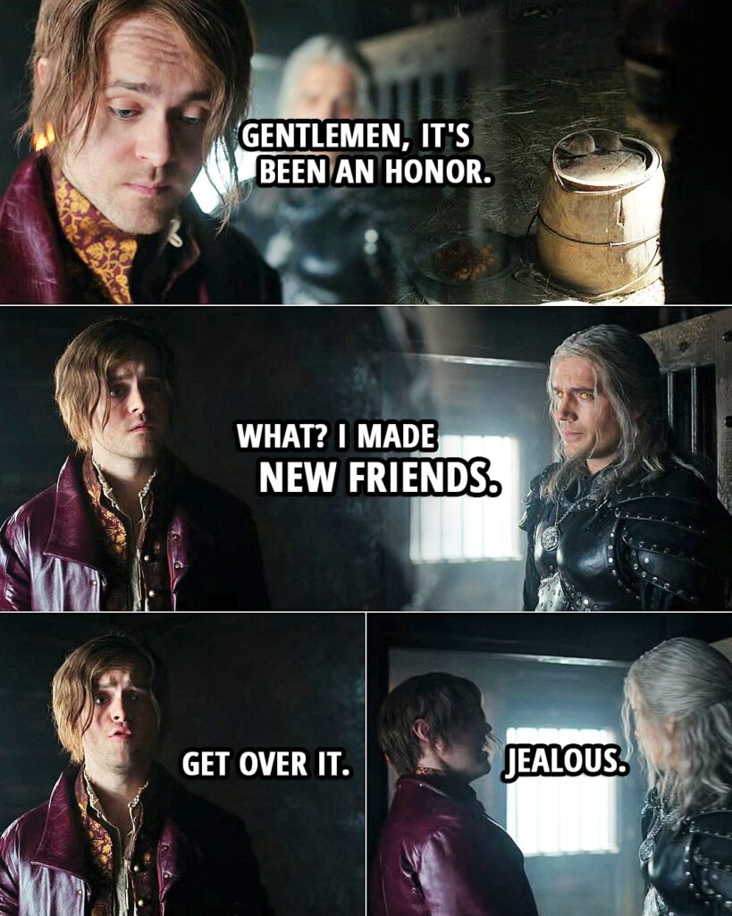 Quote from The Witcher 2x07 | Jaskier (to rats): Gentlemen, it's been an honor. (to Geralt): What? I made new friends. Get over it. Jealous.