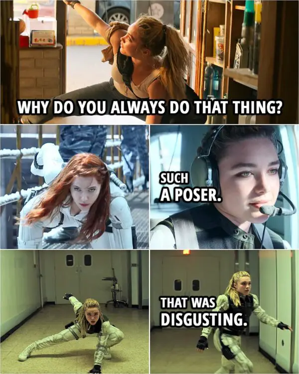 Quote from the movie Black Widow (2021) | Yelena Belova: Why do you always do that thing? Natasha Romanoff: Do what? Yelena Belova: The thing you do when you're fighting. The... (re-enacts Natasha's pose) Like, the... This thing that you do when you whip your hair when you're fighting with the arm and the hair. And you do, like, a fighting pose. It's a... It's a fighting pose. You're a total poser. Natasha Romanoff: I'm not a poser. Yelena Belova: Oh, come on. I mean, they're great poses, but it does look like you think everyone's looking at you, like, all the time. (Yelena continues to make fun of her moves throughout the movie) Yelena Belova: Such a poser. (And ends up doing the pose herself...) Yelena Belova: That was disgusting.