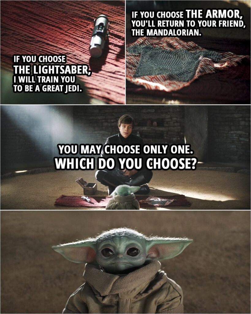 Quote from The Book of Boba Fett 1x06 | Luke Skywalker (to Grogu): The Mandalorian wanted you to have this. But before you take it, I will give you a choice. This... is a lightsaber. It belonged to my teacher, Master Yoda. And now, I'm offering it to you. But you may choose only one. If you choose the armor, you'll return to your friend, the Mandalorian. However, you will be giving in to attachment to those that you love and forsaking the way of the Jedi. But if you choose the lightsaber, you will be the first student in my academy, and I will train you to be a great Jedi. It will take you many years to master the ways of the Force, and you may never see the Mandalorian again because, Grogu, a short time for you is a lifetime for someone else. Which do you choose?