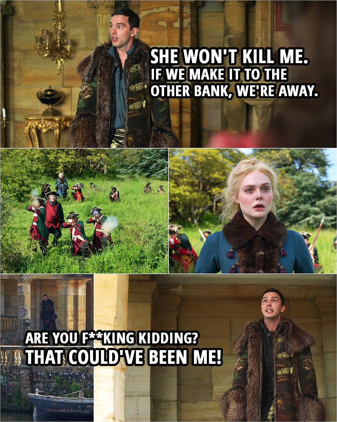 Quote from The Great 2x01 | Georgina: We could take a boat and try to get to the other bank at night. Grigor: They'll gun us down. Peter: Ah, she won't kill me. If we make it to the other bank, we're away. Grigor: It's too dangerous. Peter: Maybe. Let's find out. Hmm. (Catherine's men fire on Peter and get a hit...) Peter: Are you f**king kidding? That could've been me! Velementov: F*ck. Lookalike.