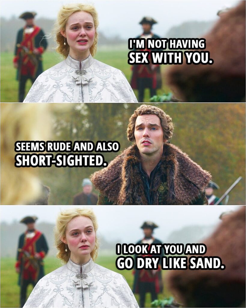 Quote from The Great 2x01 | Catherine: I'm not having sex with you. Peter: Seems rude and also short-sighted. Catherine: I look at you and go dry like sand.