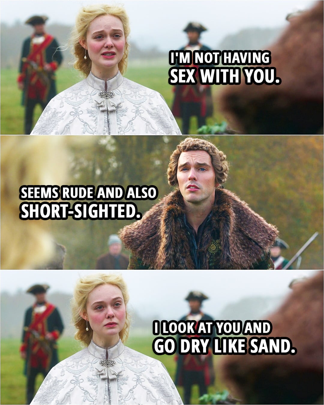 Quote from The Great 2x01 | Catherine: I'm not having sex with you. Peter: Seems rude and also short-sighted. Catherine: I look at you and go dry like sand.