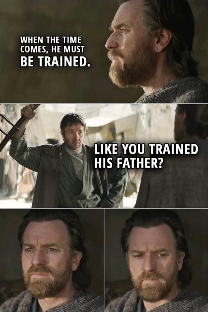 Quote from Obi-Wan Kenobi Series | Owen Lars: Leave us alone. Obi-Wan Kenobi (about Luke): When the time comes, he must be trained. Owen Lars: Like you trained his father?