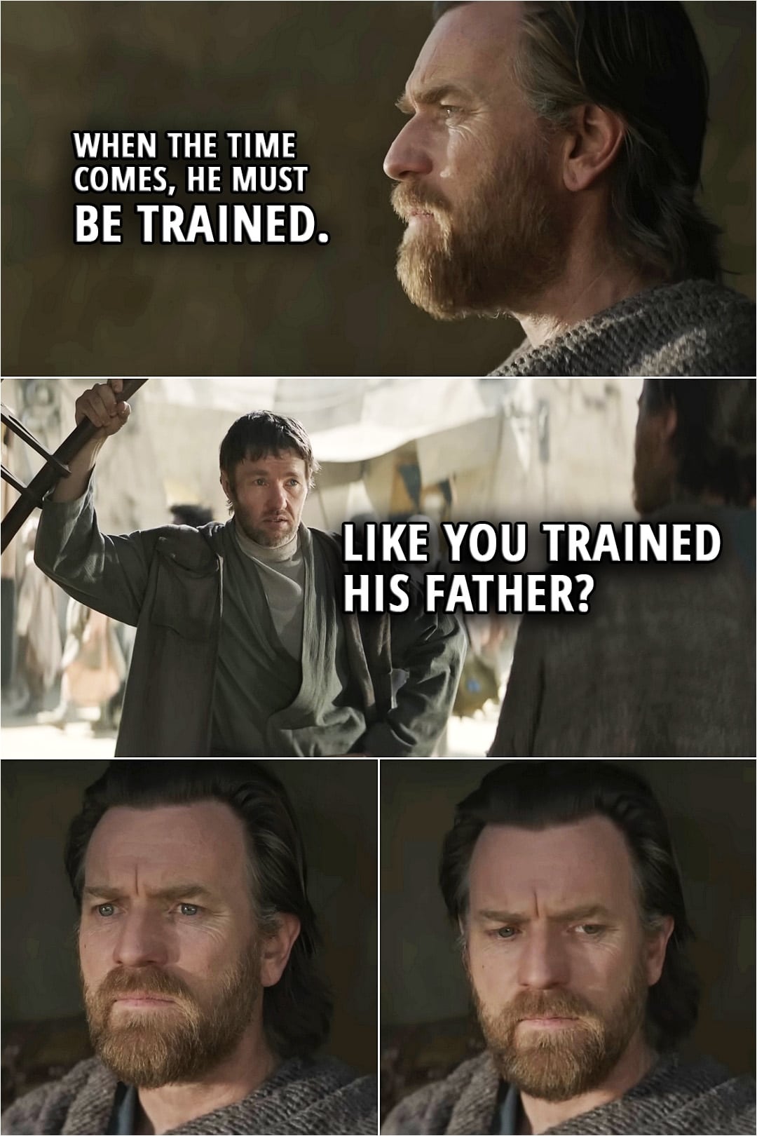 Quote from Obi-Wan Kenobi Series | Owen Lars: Leave us alone. Obi-Wan Kenobi (about Luke): When the time comes, he must be trained. Owen Lars: Like you trained his father?