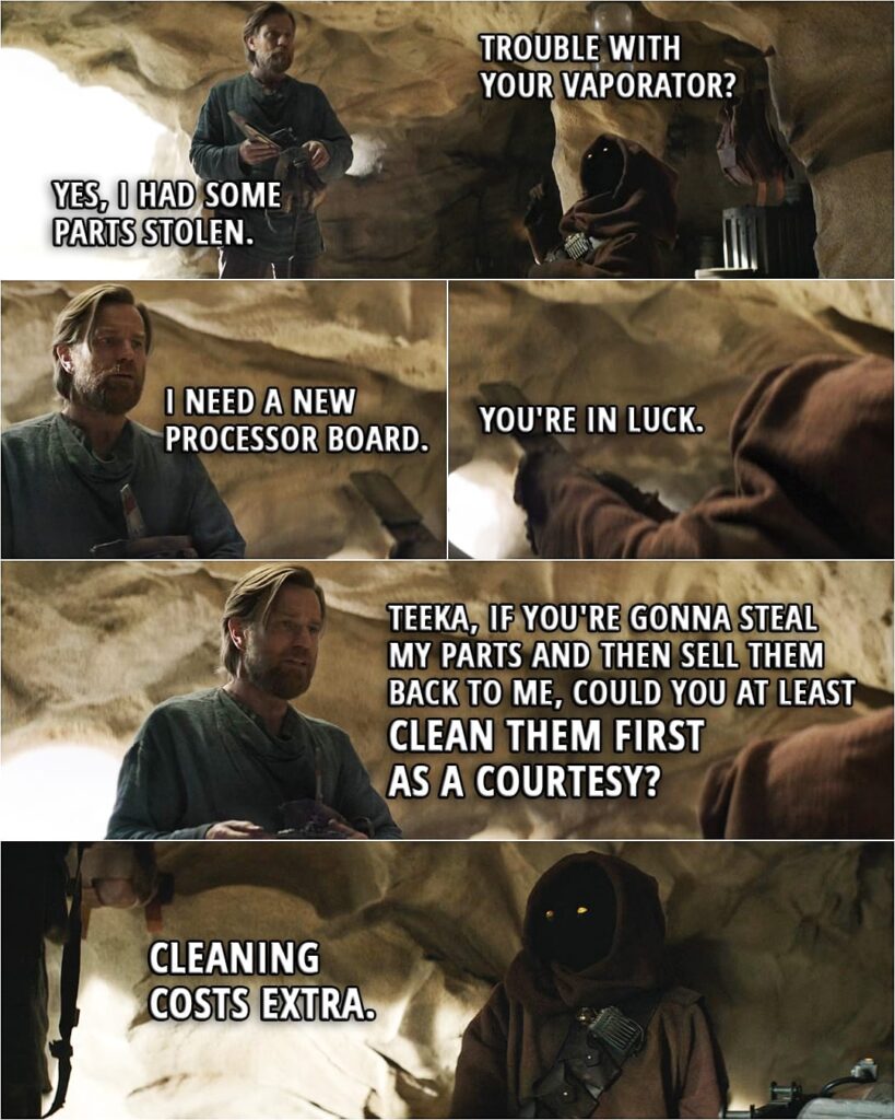 Quote from Obi-Wan Kenobi 1x01 (TV series) | Teeka: Trouble with your vaporator? Obi-Wan Kenobi: Yes, I had some parts stolen. I need a new processor board. Teeka: You're in luck. (hands him the processor board) Obi-Wan Kenobi: Teeka, if you're gonna steal my parts and then sell them back to me, could you at least clean them first as a courtesy? Teeka: Cleaning costs extra.