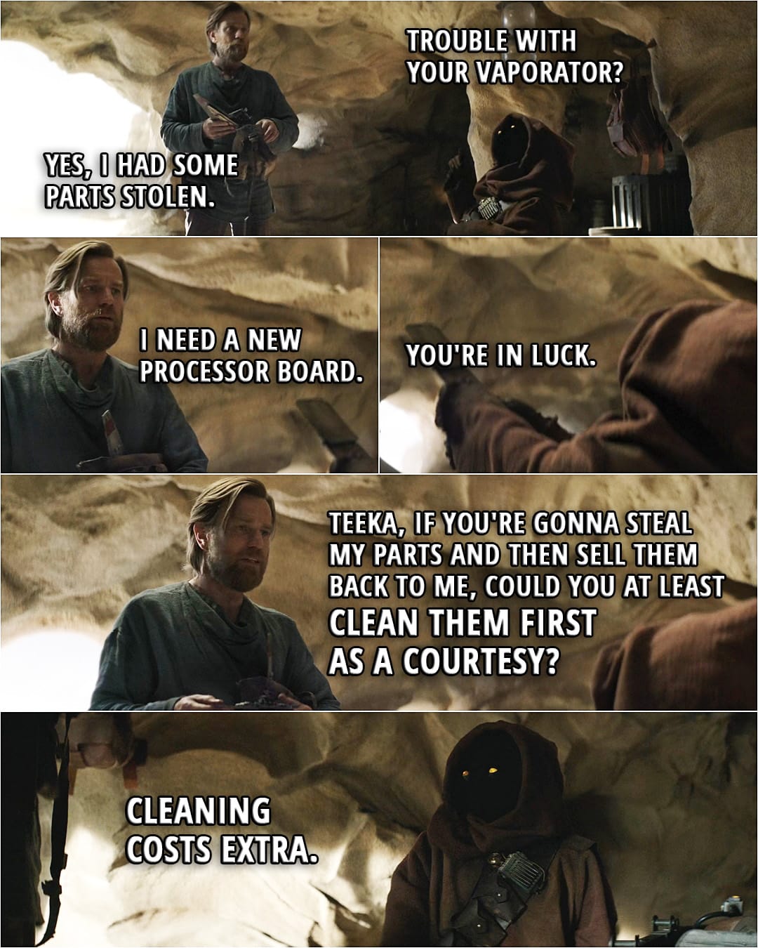 Quote from Obi-Wan Kenobi 1x01 (TV series) | Teeka: Trouble with your vaporator? Obi-Wan Kenobi: Yes, I had some parts stolen. I need a new processor board. Teeka: You're in luck. (hands him the processor board) Obi-Wan Kenobi: Teeka, if you're gonna steal my parts and then sell them back to me, could you at least clean them first as a courtesy? Teeka: Cleaning costs extra.