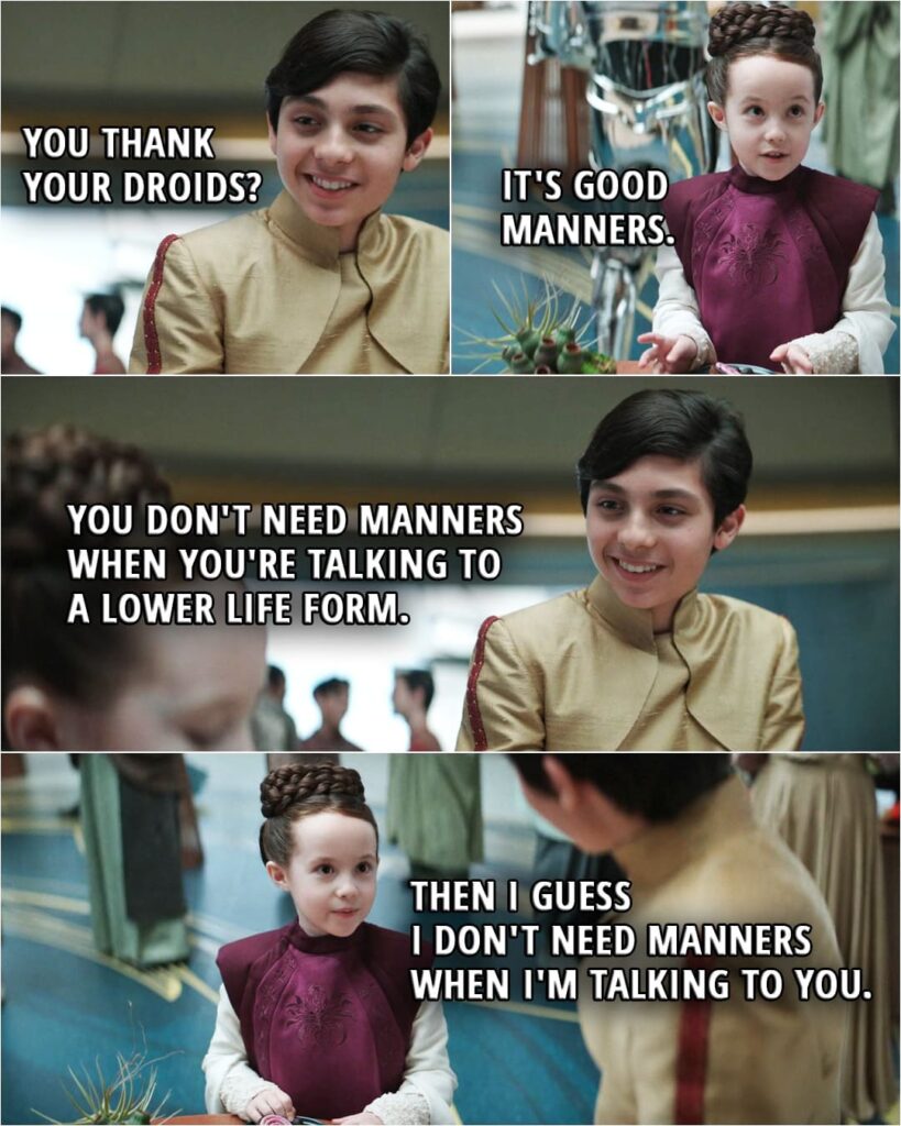 Quote from Obi-Wan Kenobi 1x01 (TV series) | Leia's cousin: You thank your droids? Leia Organa: It's good manners. Leia's cousin: You don't need manners when you're talking to a lower life form. Leia Organa: Then I guess I don't need manners when I'm talking to you.