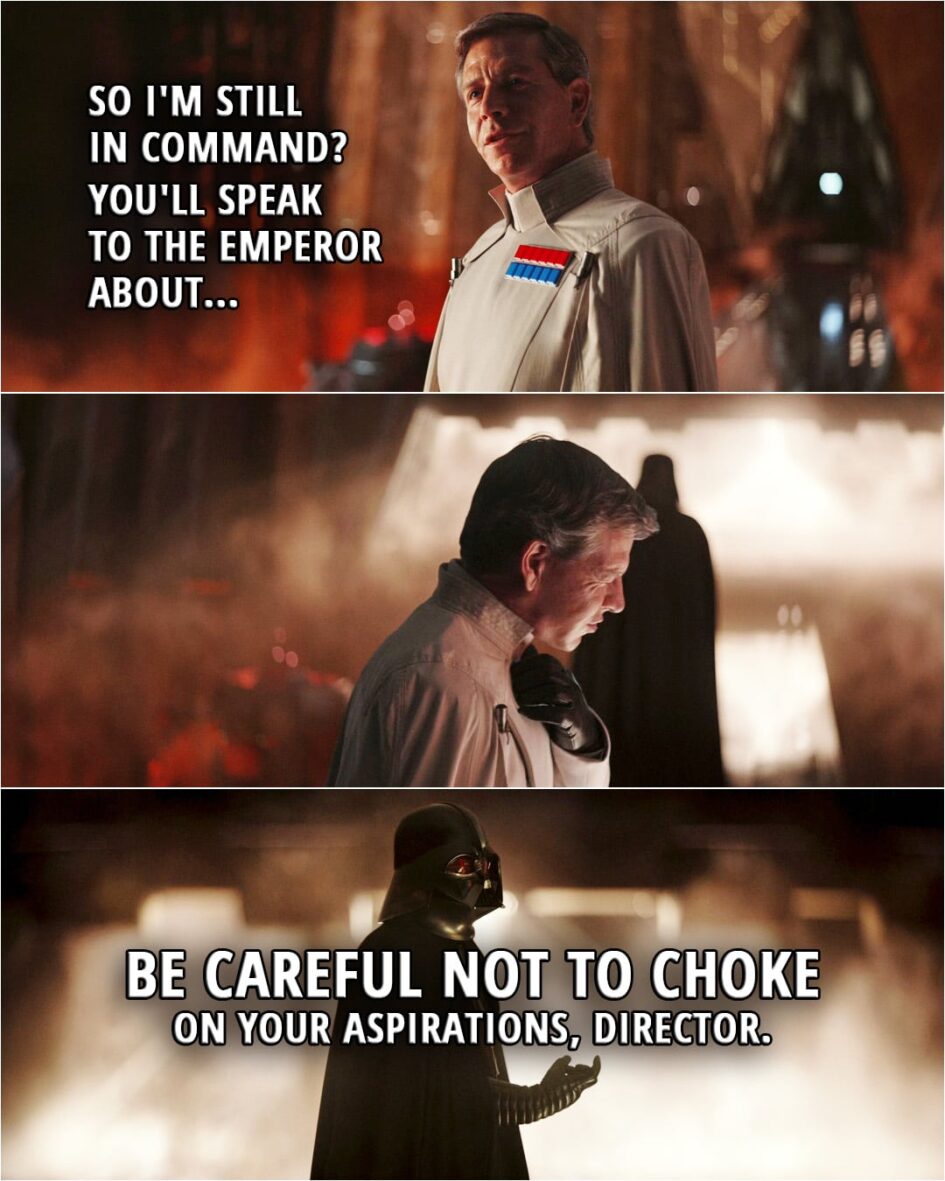Quote from Rogue One: A Star Wars Story (2016, movie) | Director Krennic: So I'm still in command? You'll speak to the Emperor about... (Vader force chokes him...) Darth Vader: Be careful not to choke on your aspirations, Director.