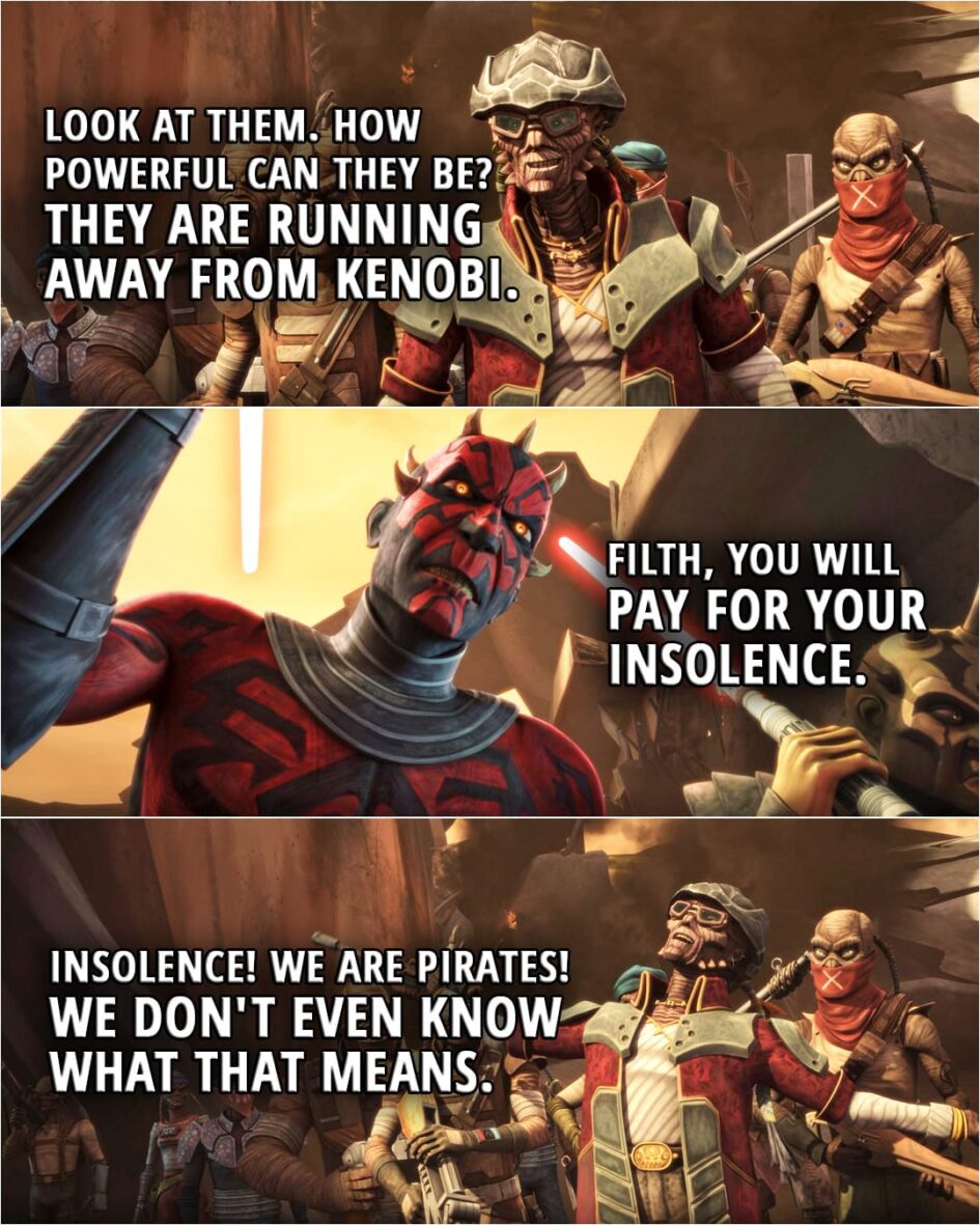 Quote from Star Wars: The Clone Wars 5x01 | Hondo Ohnaka: My men aren't going anywhere with you. Look at them. How powerful can they be? They are running away from Kenobi. Darth Maul: Filth, you will pay for your insolence. Hondo Ohnaka: Insolence! We are pirates! We don't even know what that means.