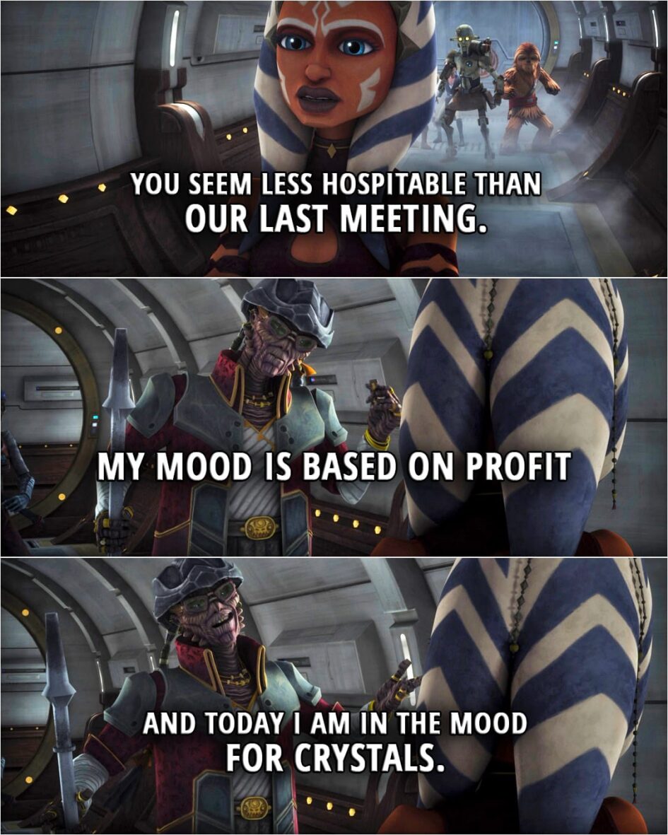 Quote from Star Wars: The Clone Wars 5x07 | Ahsoka Tano: You seem less hospitable than our last meeting. Hondo Ohnaka: My mood is based on profit, and today I am in the mood for crystals.