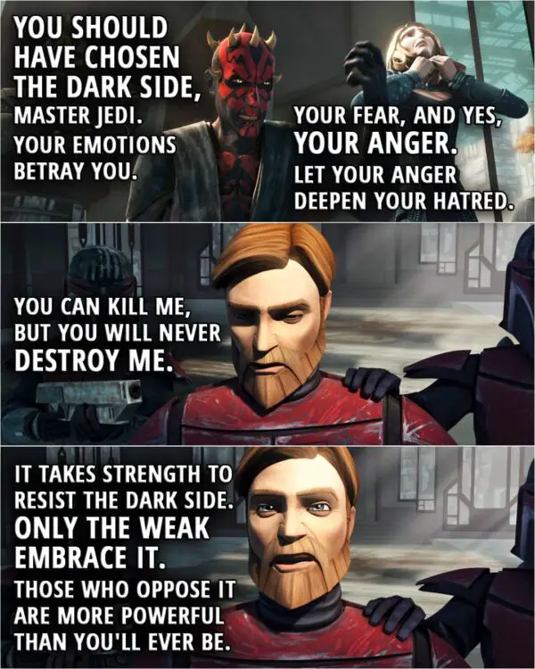 Quote from Star Wars: The Clone Wars 5x16 | Darth Maul: Your noble flaw is a weakness shared by you... and your duchess. You should have chosen the dark side, Master Jedi. Your emotions betray you. Your fear, and yes, your anger. Let your anger deepen your hatred. Obi-Wan Kenobi: You can kill me, but you will never destroy me. It takes strength to resist the dark side. Only the weak embrace it. Darth Maul: It is more powerful than you know. Obi-Wan Kenobi: And those who oppose it are more powerful than you'll ever be.