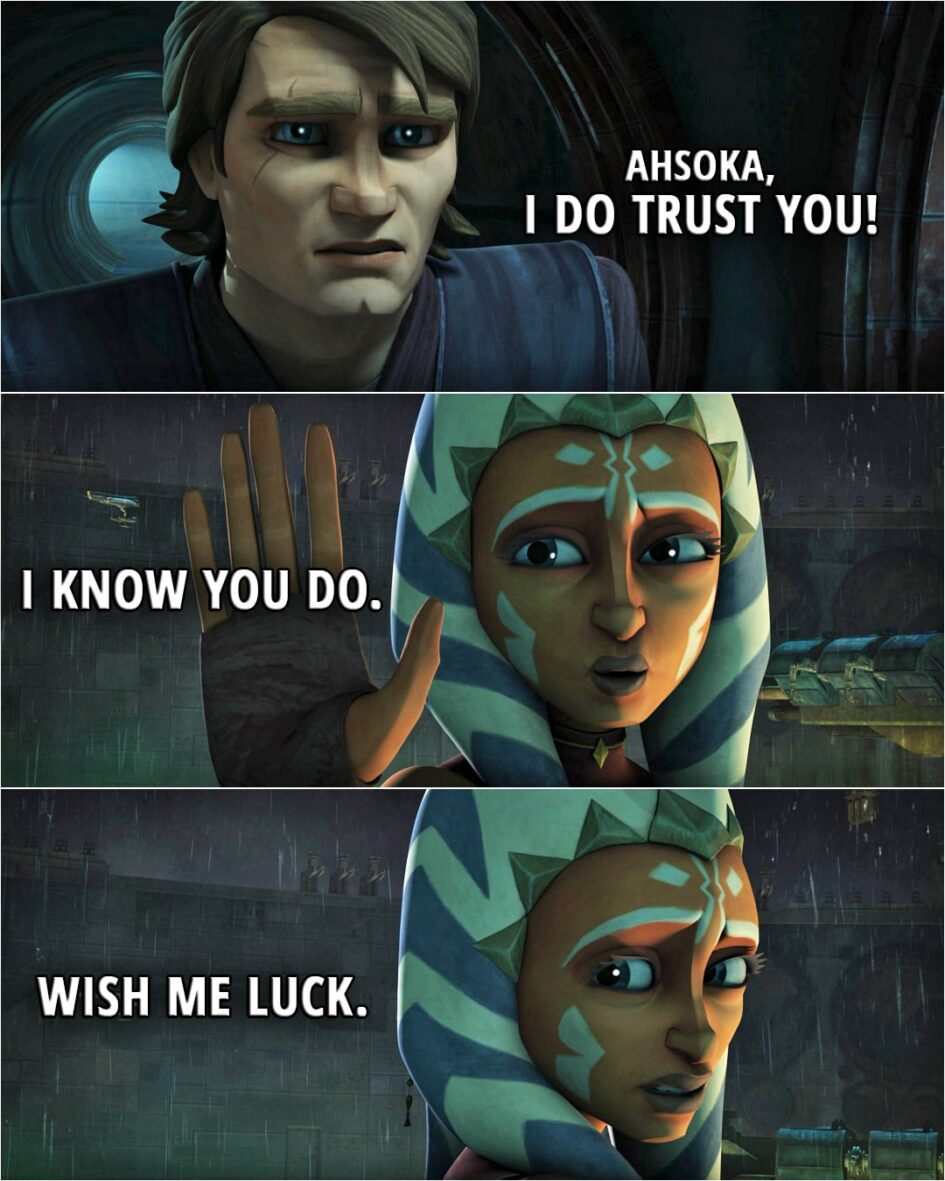 Quote from Star Wars: The Clone Wars 5x18 | Anakin Skywalker: Trust me. Ahsoka Tano: I do trust you. But you know as well as I do that no one else will believe me. Anakin, you have to trust me now. Anakin Skywalker: Ahsoka, I do trust you! Ahsoka Tano: I know you do. Wish me luck.