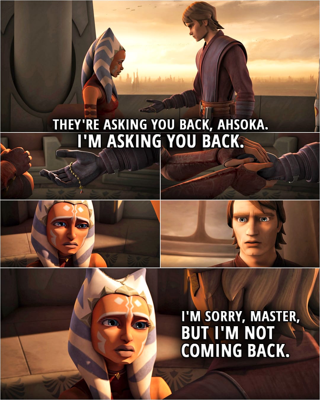 Quote from Star Wars: The Clone Wars 5x20 | Anakin Skywalker: They're asking you back, Ahsoka. I'm asking you back. Ahsoka Tano: I'm sorry, Master, but I'm not coming back.