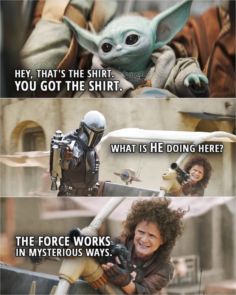 Quote from The Book of Boba Fett 1x07 | Din Djarin (to Grogu): Hey, that's the shirt. You got the shirt. Peli Motto: Save your tender moment. We've got a Scorpenek droid chasing us. Din Djarin: What is he doing here? Peli Motto: The Force works in mysterious ways.