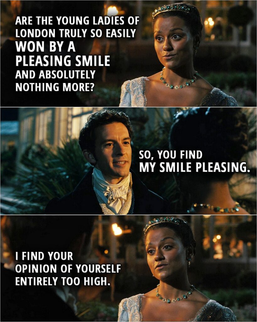 Quote from Bridgerton 2x01 | Kate Sharma: I take issue with any man who views women merely as chattels and breeding stock. Anthony Bridgerton: None of that was meant for... Kate Sharma: Viscount Bridgerton, yes? When you manage to find this paragon of virtue, whatever makes you think she will acceptyour suit? Are the young ladies of London truly so easily won by a pleasing smile and absolutely nothing more? Anthony Bridgerton: So, you find my smile pleasing. Kate Sharma: I find your opinion of yourself entirely too high. Your character is as deficient as your horsemanship.