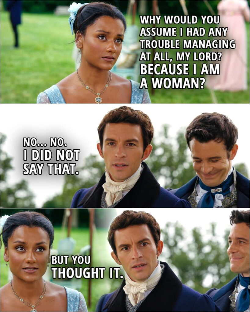 Quote from Bridgerton 2x04 | (Kate is not being believed capable of shooting...) Kate Sharma: Why would you assume I had any trouble managing at all, my lord? Anthony Bridgerton: I only mean to say... Kate Sharma: Because I am a woman? Anthony Bridgerton: No... No. I did not say that. Kate Sharma: But you thought it.