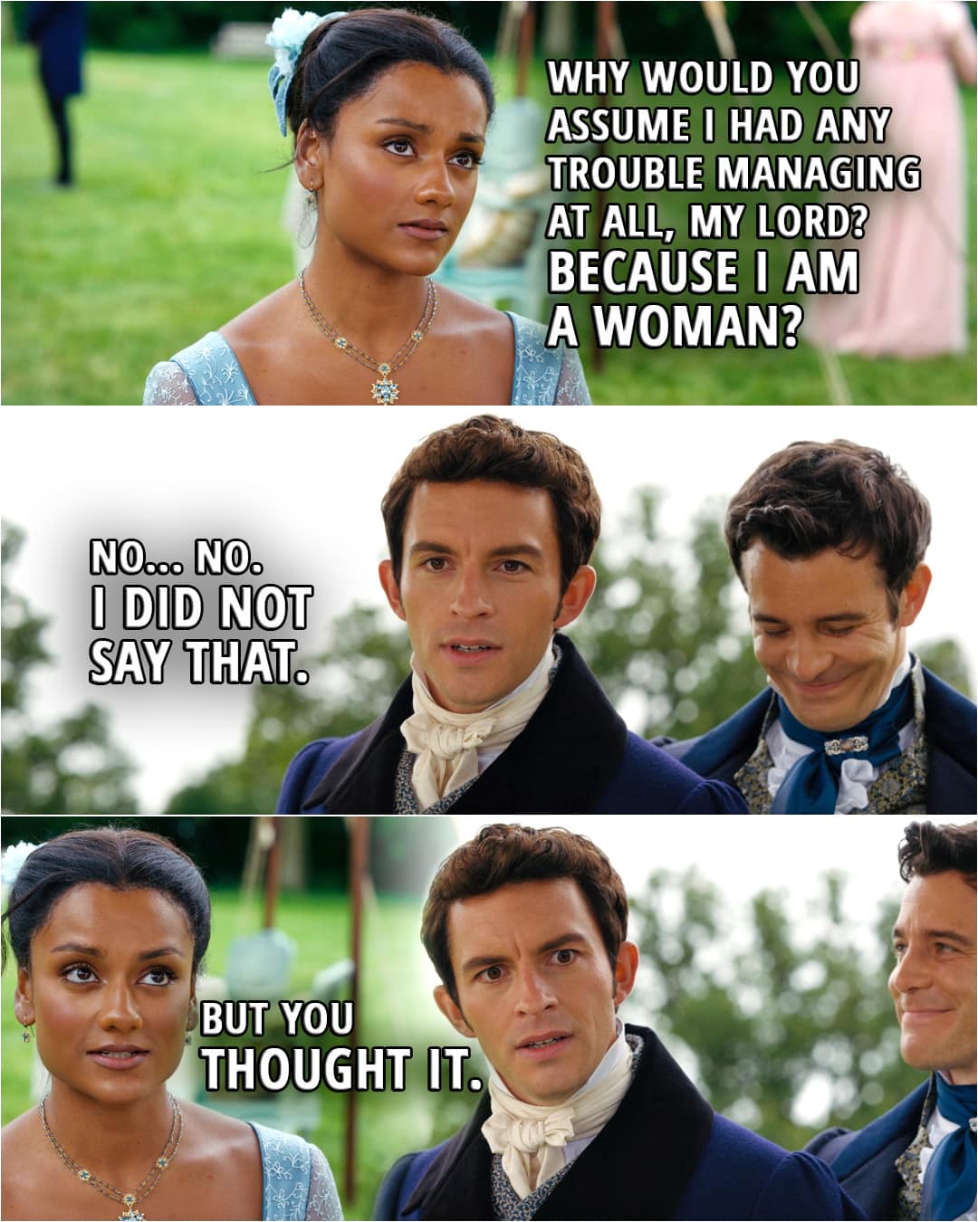 Quote from Bridgerton 2x04 | (Kate is not being believed capable of shooting...) Kate Sharma: Why would you assume I had any trouble managing at all, my lord? Anthony Bridgerton: I only mean to say... Kate Sharma: Because I am a woman? Anthony Bridgerton: No... No. I did not say that. Kate Sharma: But you thought it.