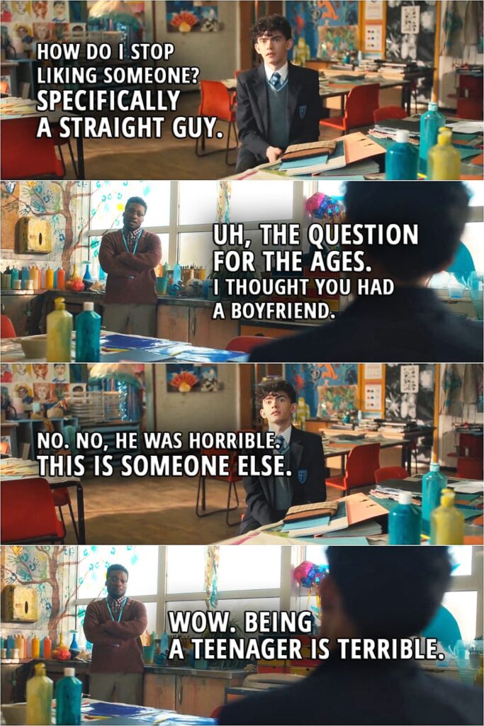 Quote from Heartstopper 1x02 | Charlie Spring: How do I stop liking someone? Specifically a straight guy. Mr. Ajayi: Uh, the question for the ages. I thought you had a boyfriend. Charlie Spring: No. No, he was horrible. This is someone else. Mr. Ajayi: Wow. Being a teenager is terrible.