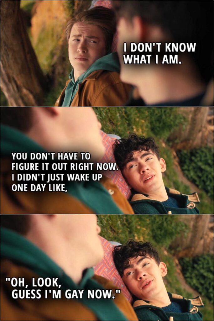 Quote from Heartstopper 1x06 | Nick Nelson: I don't know what I am. Charlie Spring: You don't have to figure it out right now. I didn't just wake up one day like, "Oh, look, guess I'm gay now."