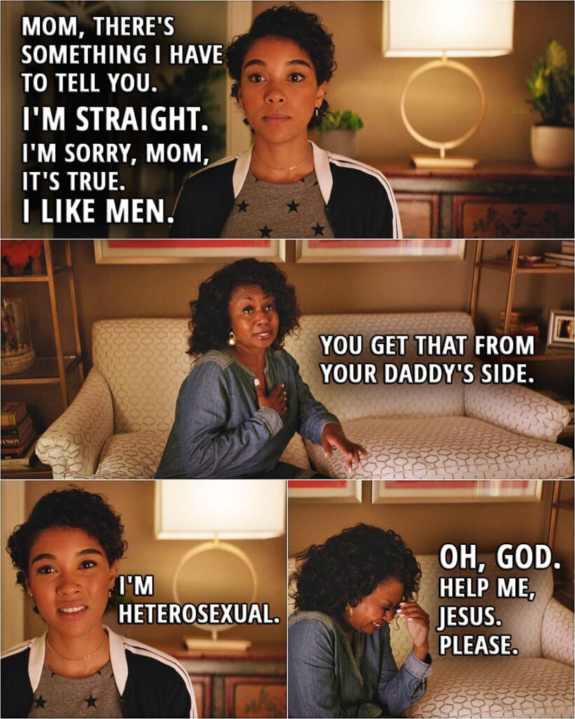 Quote from the movie Love, Simon | (Simon imagines what it would look like if straight people had to come out...) Abby Susso: Mom, there's something I have to tell you. I'm straight. I'm sorry, Mom, it's true. I like men. Abby's mom: You get that from your daddy's side. Abby Susso: I'm heterosexual. Abby's mom (crying): Oh, God. Help me, Jesus. Please.