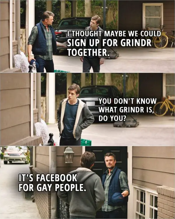 Quote from the movie Love, Simon | Jack Spier: I thought maybe we could sign up for Grindr together. Simon Spier: You don't know what Grindr is, do you? Jack Spier: It's Facebook for gay people. Simon Spier: Not what it is.
