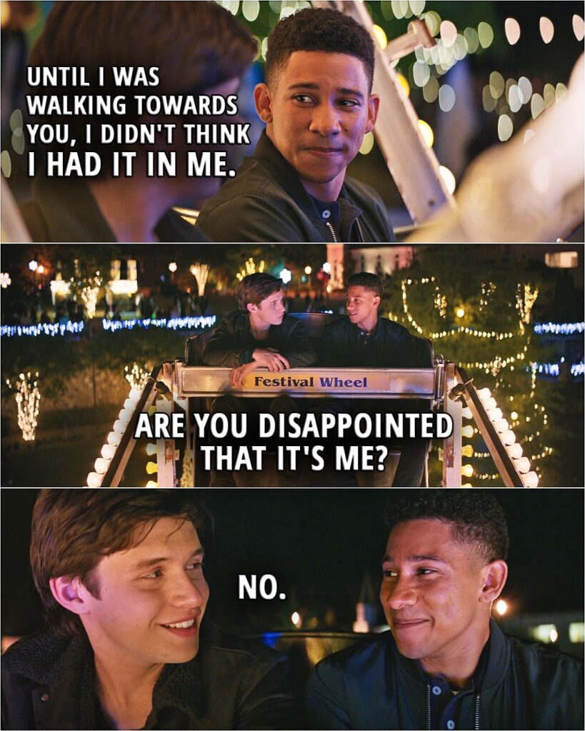 Quote from the movie Love, Simon | Bram Greenfeld: Can I sit there? Simon Spier: I was kind of waiting for somebody. Bram Greenfeld: Yeah, I know. Simon Spier: It's you. Bram Greenfeld: It's me. Simon Spier: But that night at the party... Bram Greenfeld: Yeah. I was drunk and confused. And it ended, like, a minute after you saw us. Simon Spier: And you're Jewish. Bram Greenfeld: Yeah. Simon Spier: Which is cool. Bram Greenfeld: And I'm black, too. And gay. It's kind of crazy, huh? Simon Spier: I didn't think you'd come. Bram Greenfeld: Me neither. Until I was walking towards you, I didn't think I had it in me. Are you disappointed that it's me? Simon Spier: No. (kisses Bram)