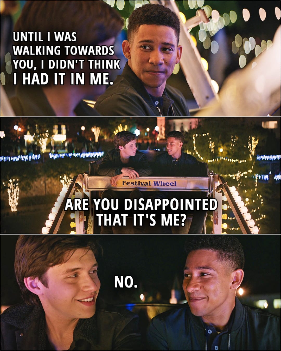 Quote from the movie Love, Simon | Bram Greenfeld: Can I sit there? Simon Spier: I was kind of waiting for somebody. Bram Greenfeld: Yeah, I know. Simon Spier: It's you. Bram Greenfeld: It's me. Simon Spier: But that night at the party... Bram Greenfeld: Yeah. I was drunk and confused. And it ended, like, a minute after you saw us. Simon Spier: And you're Jewish. Bram Greenfeld: Yeah. Simon Spier: Which is cool. Bram Greenfeld: And I'm black, too. And gay. It's kind of crazy, huh? Simon Spier: I didn't think you'd come. Bram Greenfeld: Me neither. Until I was walking towards you, I didn't think I had it in me. Are you disappointed that it's me? Simon Spier: No. (kisses Bram)