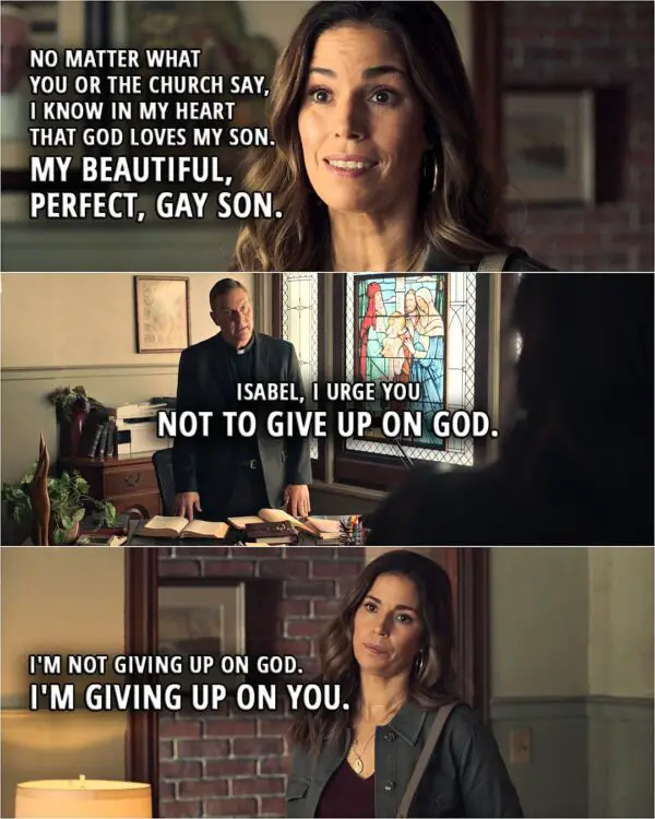 Quote from Love, Victor 2x01 | Isabel Salazar: You told Adrian that Victor, who he loves more than anyone in the whole world, is going to Hell? Father Lawrence: I did not use those exact words. I was just trying to explain that Victor needs his family's help to find his way back to Jesus... Isabel Salazar: What Victor needs is for his family to love and accept him for who he is. Father Lawrence: Isabel, you and I both know it is not that simple. Isabel Salazar: Actually, I think it is. Today, I saw Adrian accept his brother without a second thought. I have been raised to believe a lot of ugly things, Father. Things that will probably take me the rest of my life to unlearn. But I will unlearn them. And I won't pass them on to my kids. And no matter what you or the church say, I know in my heart that God loves my son. My beautiful, perfect, gay son. You're gonna have to find a new music director, Father. Father Lawrence: Isabel, I urge you not to give up on God. Isabel Salazar: I'm not giving up on God. I'm giving up on you.