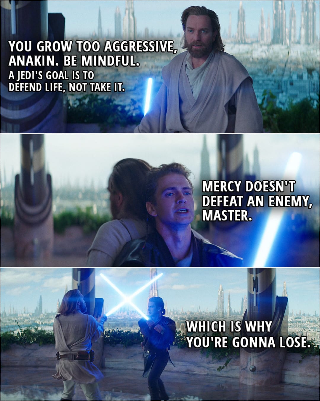 Quote from Obi-Wan Kenobi 1x05 (TV series) | Obi-Wan Kenobi: You grow too aggressive, Anakin. Be mindful. A Jedi's goal is to defend life, not take it. Anakin Skywalker: Mercy doesn't defeat an enemy, Master. Which is why you're gonna lose.