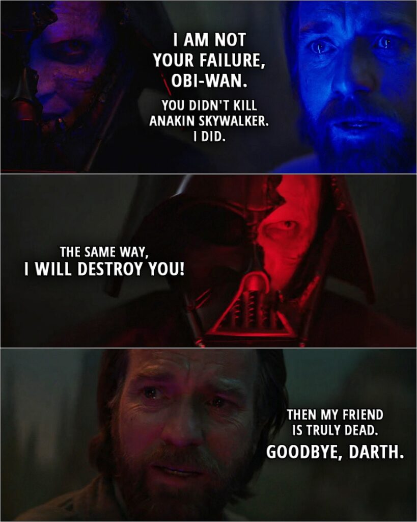 Quote from Obi-Wan Kenobi 1x06 (TV series) | Obi-Wan Kenobi: I'm sorry. I'm sorry, Anakin. For all of it. Darth Vader: I am not your failure, Obi-Wan. You didn't kill Anakin Skywalker. I did. The same way, I will destroy you! Obi-Wan Kenobi: Then my friend is truly dead. Goodbye, Darth.