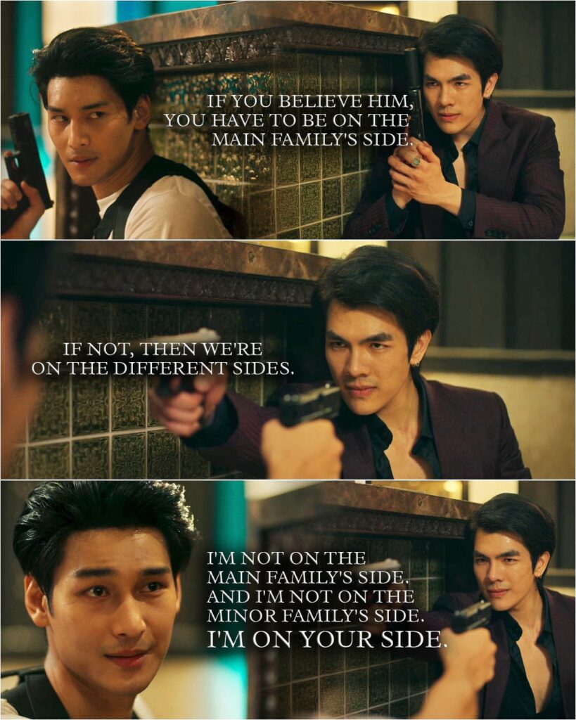 Quote from KinnPorsche 1x14 | Kinn: If you believe him [Korn], you have to be on the main family's side. If not, then we're on the different sides. (points a gun at Porsche) (Porsche aims his gun at Kinn too) Porsche: I'm not on the main family's side. And I'm not on the minor family's side. I'm on your side.