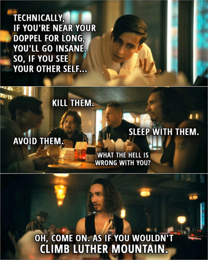Quote from The Umbrella Academy 3x01 | Number Five: Technically, if you're near your doppel for long, you'll go insane. So, if you see your other self... Diego Hargreeves: Kill them. Klaus Hargreeves: Sleep with them. Number Five: Avoid them. Luther Hargreeves: What the hell is wrong with you? Klaus Hargreeves: Oh, come on. As if you wouldn't climb Luther Mountain.