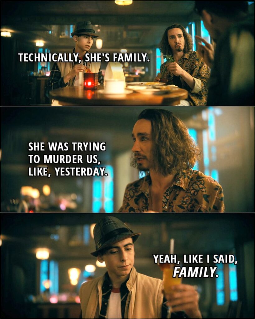 Quote from The Umbrella Academy 3x02 | Number Five (about Lila): Technically, she's family. Klaus Hargreeves: She was trying to murder us, like, yesterday. Number Five: Yeah, like I said, "family."