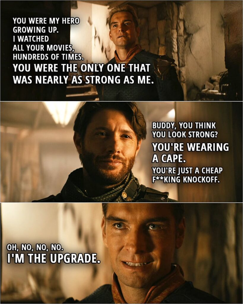 Quote from The Boys 3x06 | Homelander: You were my hero growing up. I watched all your movies, hundreds of times. You were the only one that was nearly as strong as me. Soldier Boy: Buddy, you think you look strong? You're wearing a cape. You're just a cheap f**king knockoff. Homelander: Oh, no, no, no. I'm the upgrade.