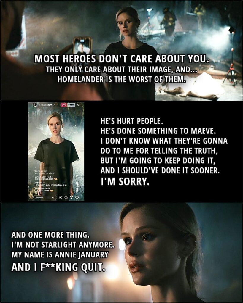 Quote from The Boys 3x06 | Annie January: Most heroes don't care about you. They only care about their image, and... Homelander is the worst of them. He's hurt people. He's done something to Maeve. I don't know what they're gonna do to me for telling the truth, but I'm going to keep doing it, and I should've done it sooner. I'm sorry. And one more thing. I'm not Starlight anymore. My name is Annie January... and I f**king quit.