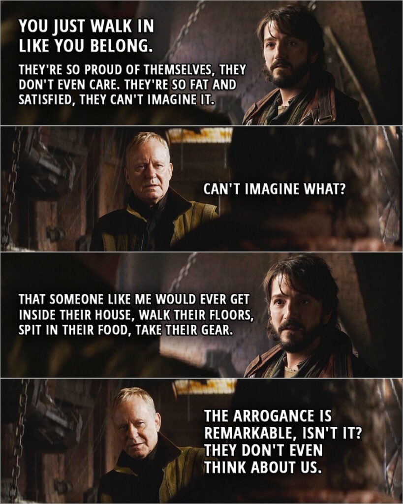 Quote from Andor 1x03 | Cassian Andor: You just walk in like you belong. Cassian Andor: They're so proud of themselves, they don't even care. They're so fat and satisfied, they can't imagine it. Luthen Rael: Can't imagine what? Cassian Andor: That someone like me would ever get inside their house, walk their floors, spit in their food, take their gear. Luthen Rael: The arrogance is remarkable, isn't it? They don't even think about us.