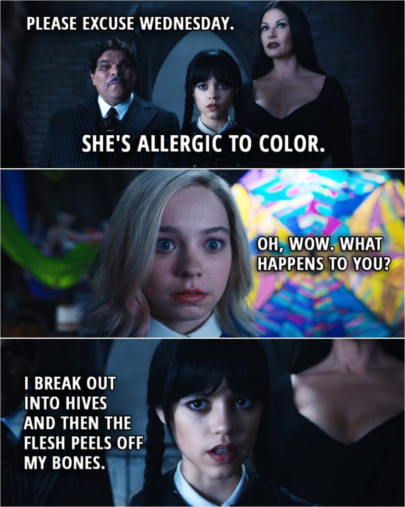 Quote from Wednesday 1x01 | Morticia Addams: Please excuse Wednesday. She's allergic to color. Enid Sinclair: Oh, wow. What happens to you? Wednesday Addams: I break out into hives and then the flesh peels off my bones.