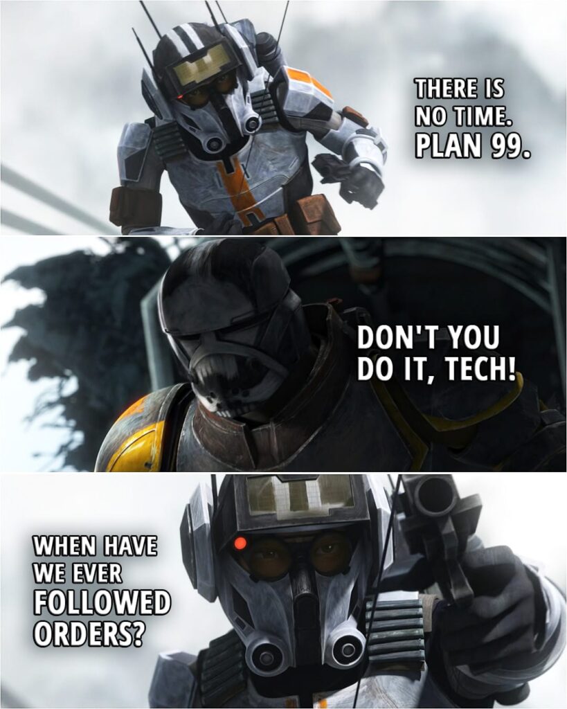 Quote from Star Wars: The Bad Batch 2x16 | Tech: You must sever the connection hinge. Now! Wrecker: Not until you're up here. Tech: There is no time, Wrecker. Plan 99. Wrecker: Don't you do it, Tech! Tech: When have we ever followed orders? (Tech shoots off the hinge and falls...)