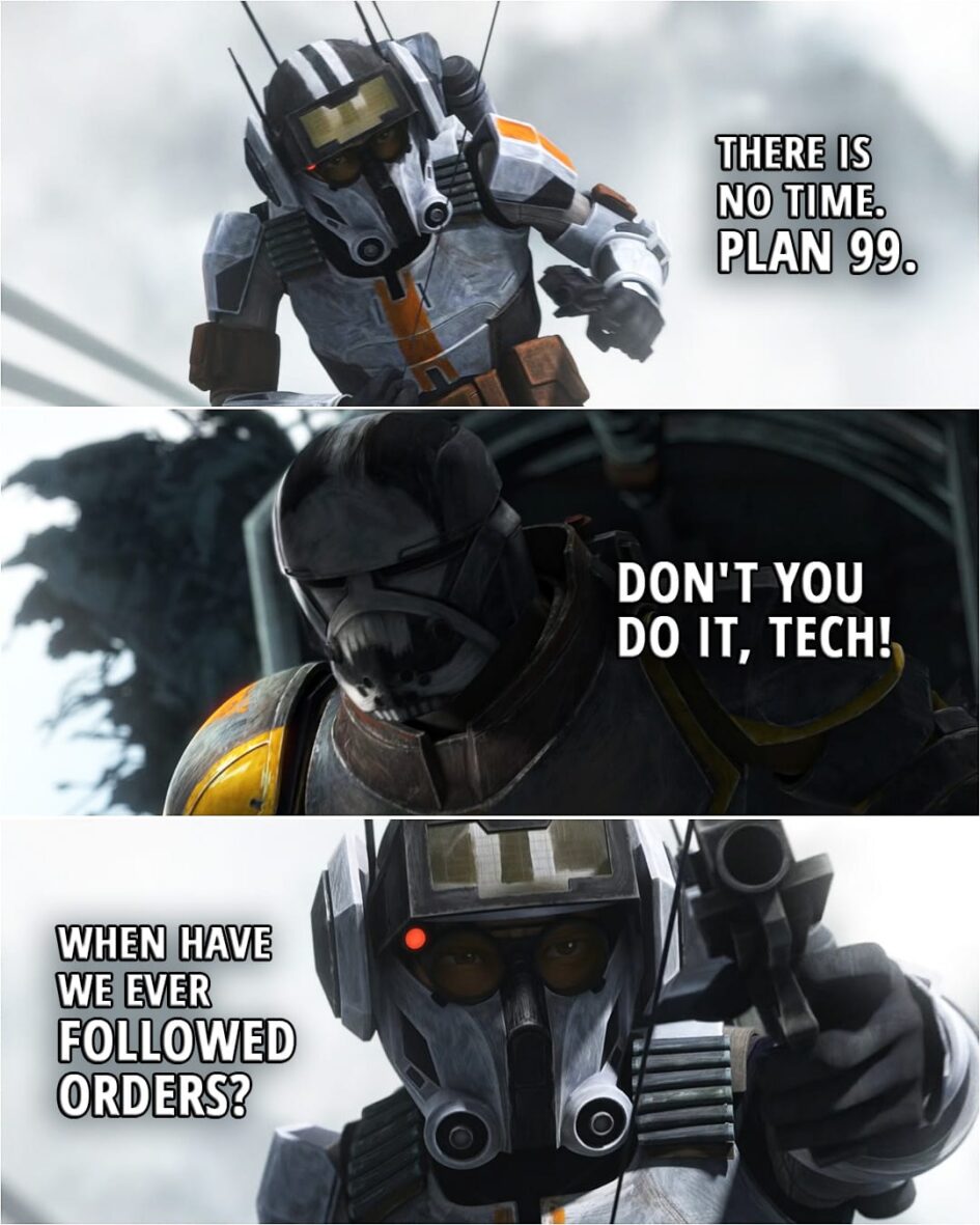 Quote from Star Wars: The Bad Batch 2x16 | Tech: You must sever the connection hinge. Now! Wrecker: Not until you're up here. Tech: There is no time, Wrecker. Plan 99. Wrecker: Don't you do it, Tech! Tech: When have we ever followed orders? (Tech shoots off the hinge and falls...)