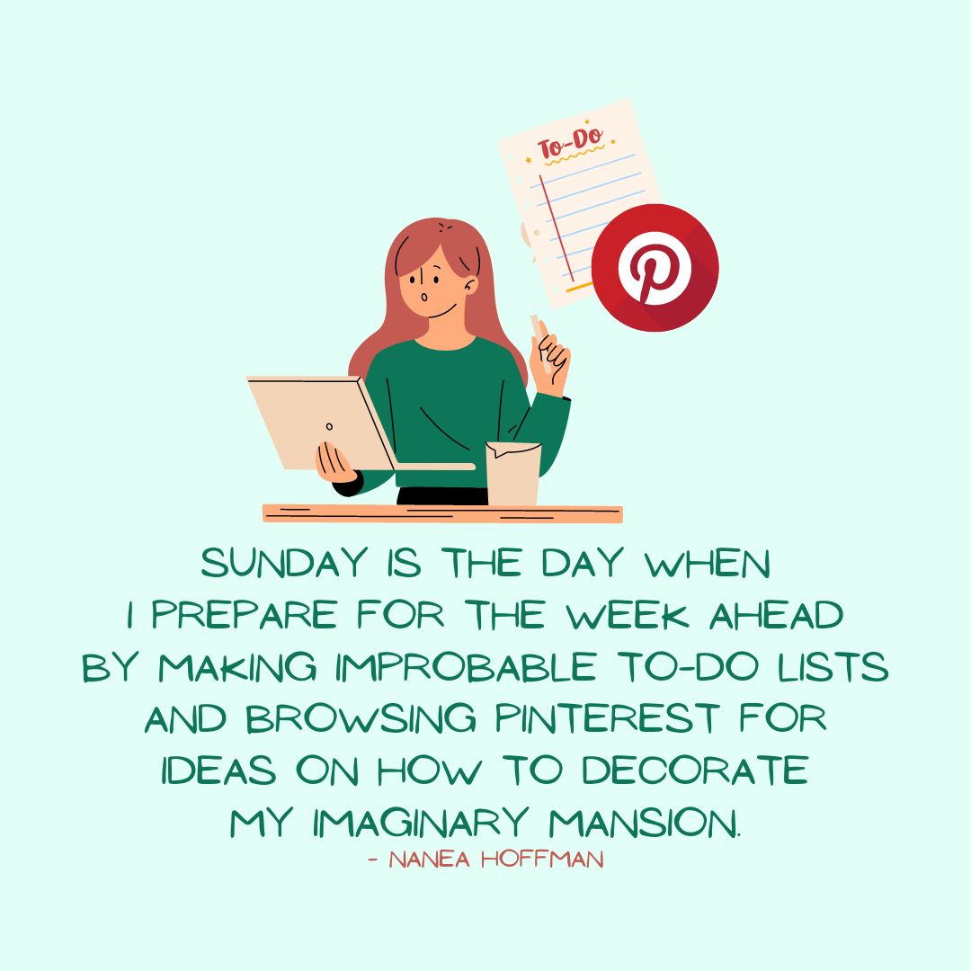 Sunday Quotes: Sunday Sarcasm – “Sunday is the day when I prepare for the week ahead by making improbable To-Do lists and browsing Pinterest for ideas on how to decorate my imaginary mansion.” – Nanea Hoffman