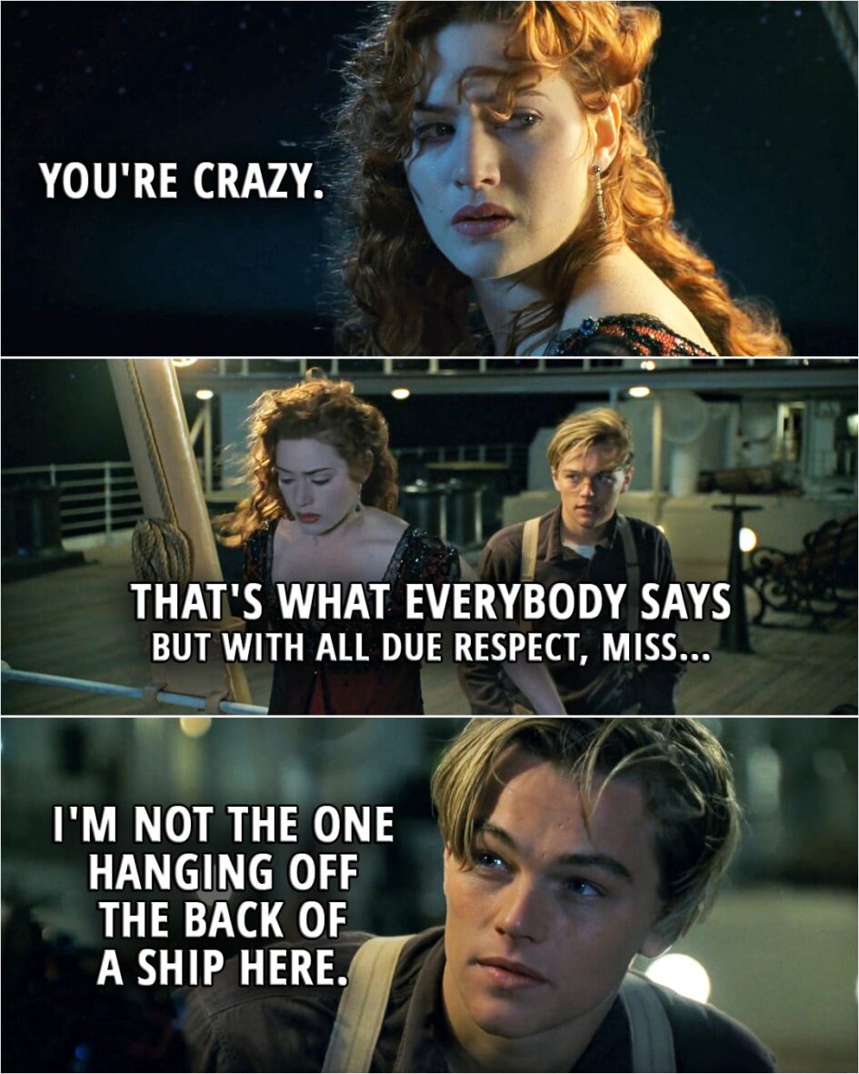 Quote from Titanic (1997) | Rose: You're crazy. Jack: That's what everybody says but with all due respect, miss I'm not the one hanging off the back of a ship here.