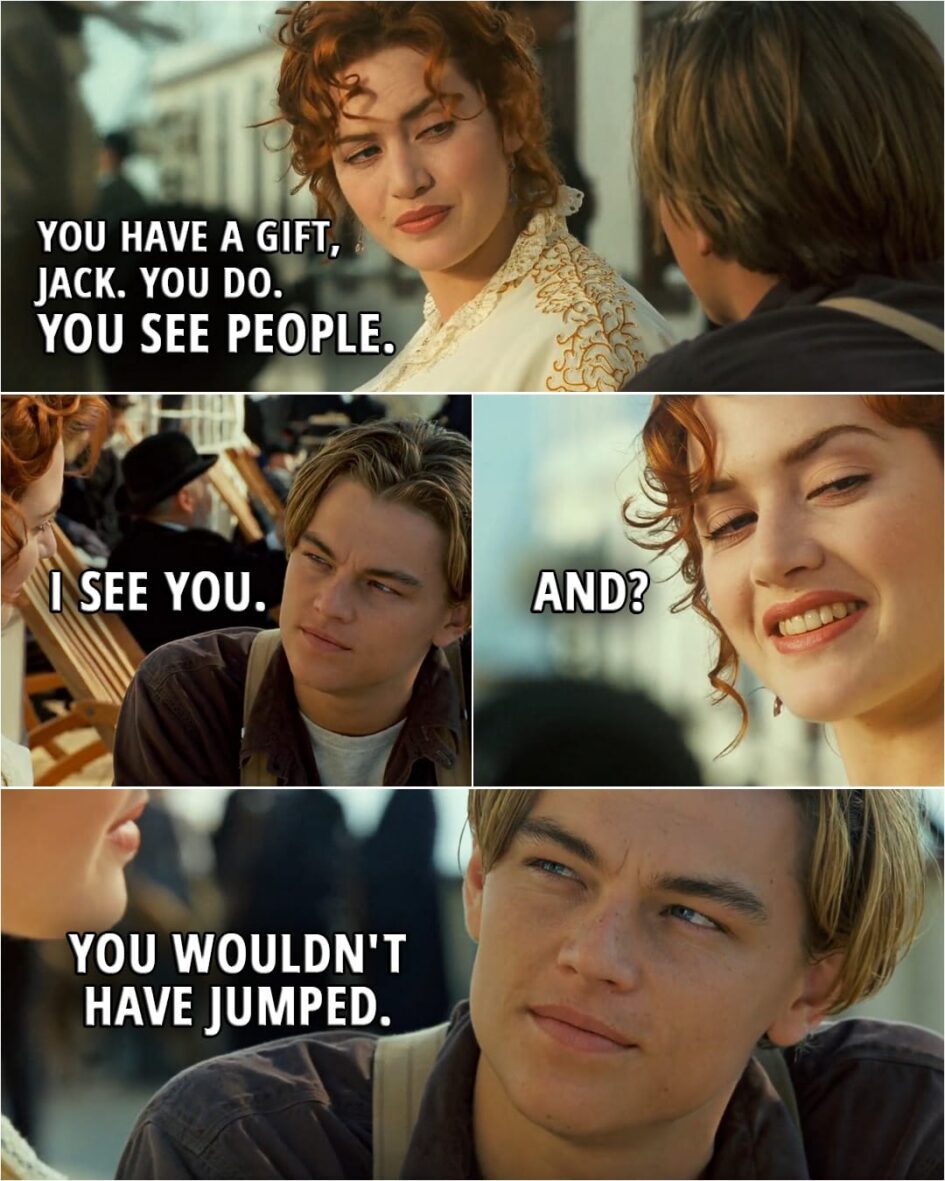 Quote from Titanic (1997) | Rose: Well, you have a gift, Jack. You do. You see people. Jack: I see you. Rose: And? Jack: You wouldn't have jumped.